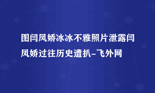 图闫凤娇冰冰不雅照片泄露闫凤娇过往历史遭扒-飞外网