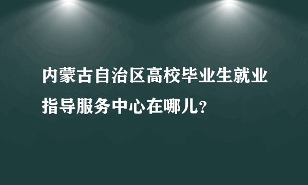 内蒙古自治区高校毕业生就业指导服务中心在哪儿？