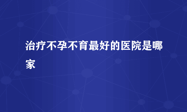 治疗不孕不育最好的医院是哪家