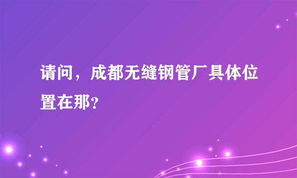 请问，成都无缝钢管厂具体位置在那？