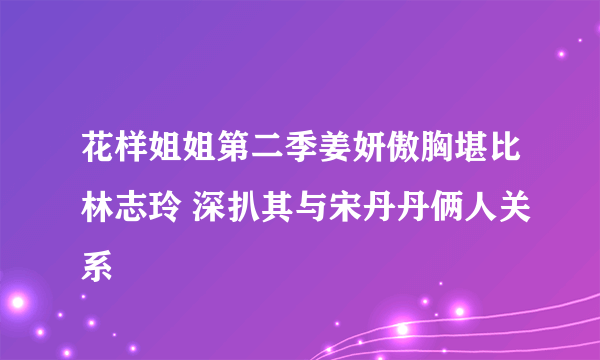 花样姐姐第二季姜妍傲胸堪比林志玲 深扒其与宋丹丹俩人关系