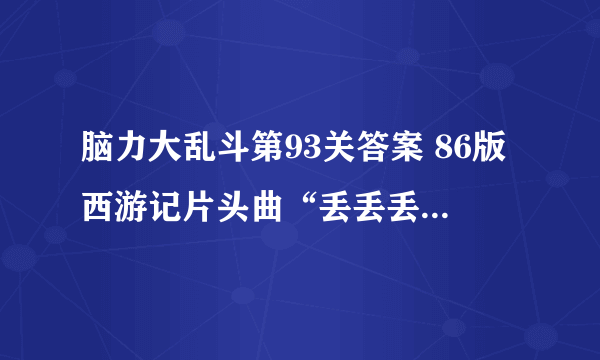 脑力大乱斗第93关答案 86版西游记片头曲“丢丢丢”后面两句一次是[图]