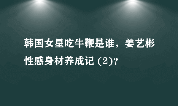 韩国女星吃牛鞭是谁，姜艺彬性感身材养成记 (2)？