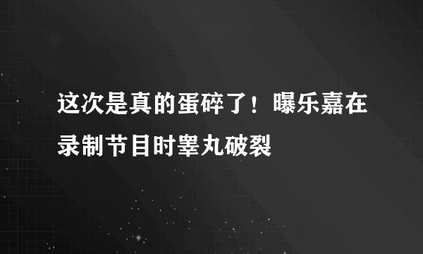 这次是真的蛋碎了！曝乐嘉在录制节目时睾丸破裂