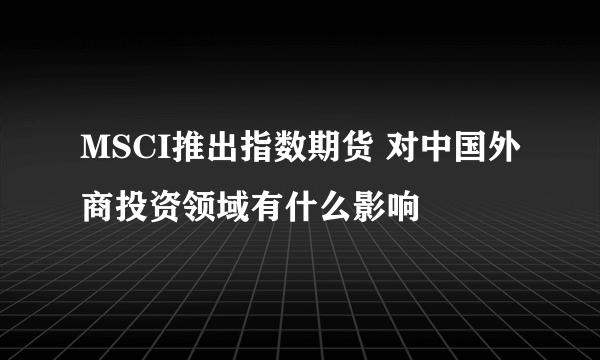 MSCI推出指数期货 对中国外商投资领域有什么影响