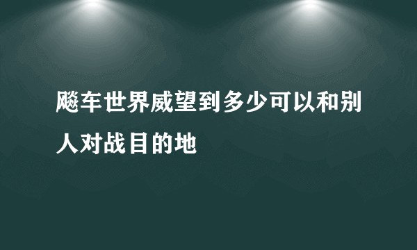 飚车世界威望到多少可以和别人对战目的地