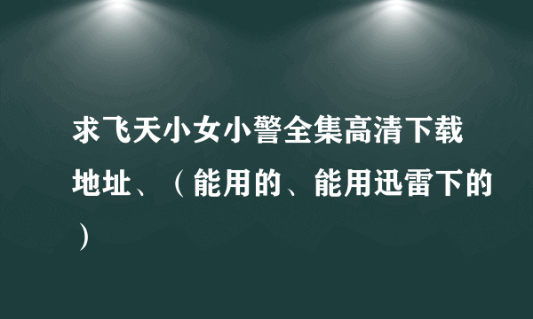 求飞天小女小警全集高清下载地址、（能用的、能用迅雷下的）