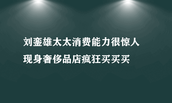 刘銮雄太太消费能力很惊人 现身奢侈品店疯狂买买买