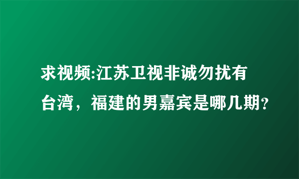 求视频:江苏卫视非诚勿扰有台湾，福建的男嘉宾是哪几期？