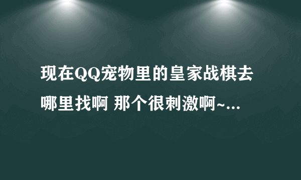 现在QQ宠物里的皇家战棋去哪里找啊 那个很刺激啊~~~~~