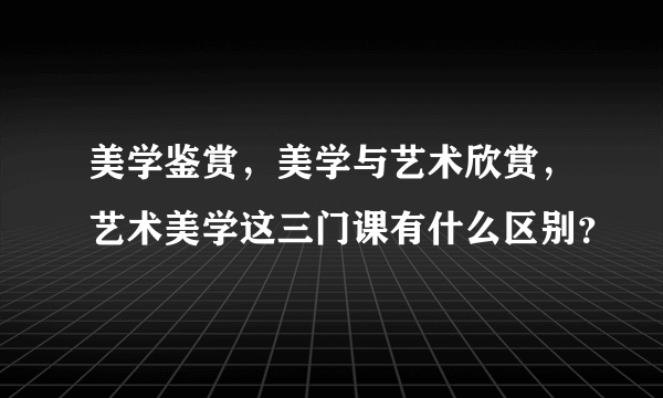 美学鉴赏，美学与艺术欣赏，艺术美学这三门课有什么区别？