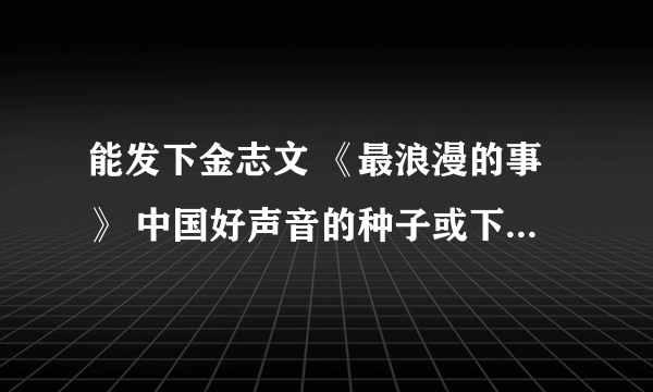 能发下金志文 《最浪漫的事》 中国好声音的种子或下载链接么？