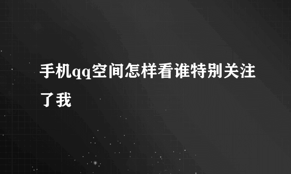 手机qq空间怎样看谁特别关注了我