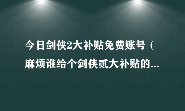 今日剑侠2大补贴免费账号（麻烦谁给个剑侠贰大补贴的号要包月的）