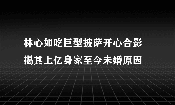 林心如吃巨型披萨开心合影 揭其上亿身家至今未婚原因