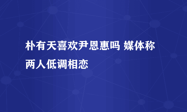 朴有天喜欢尹恩惠吗 媒体称两人低调相恋