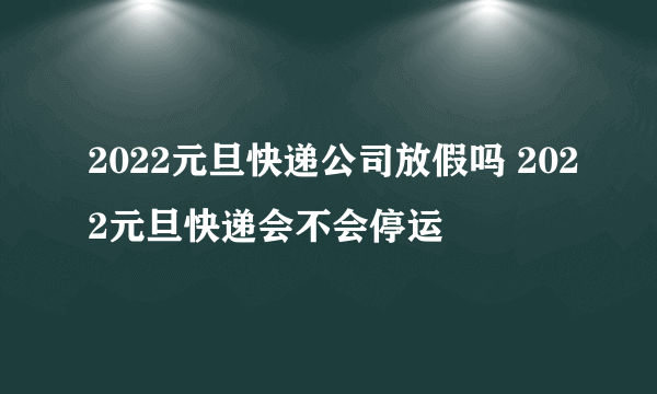 2022元旦快递公司放假吗 2022元旦快递会不会停运