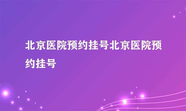 北京医院预约挂号北京医院预约挂号