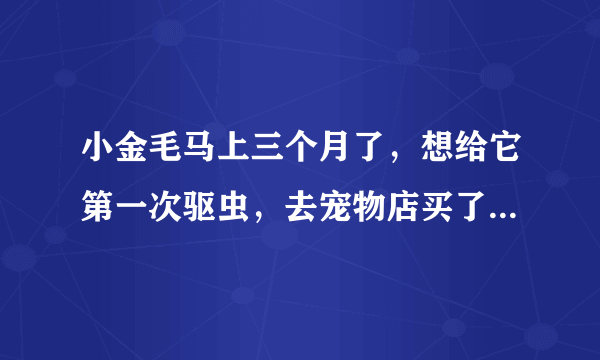 小金毛马上三个月了，想给它第一次驱虫，去宠物店买了犬虫一扫光，不知道效果怎么样，不敢用