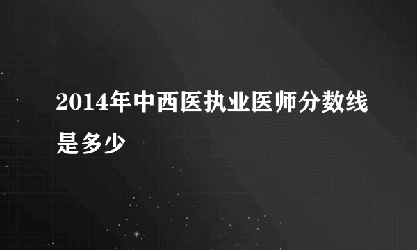 2014年中西医执业医师分数线是多少