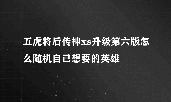 五虎将后传神xs升级第六版怎么随机自己想要的英雄