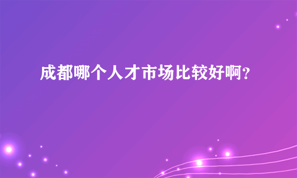 成都哪个人才市场比较好啊？