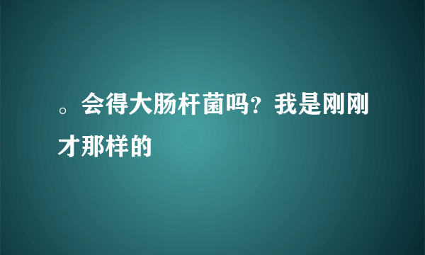 。会得大肠杆菌吗？我是刚刚才那样的