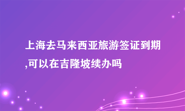 上海去马来西亚旅游签证到期,可以在吉隆坡续办吗