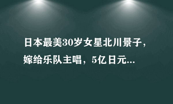 日本最美30岁女星北川景子，嫁给乐队主唱，5亿日元举办婚礼，网友直呼人生赢家！普通人如何打造大女主气质？