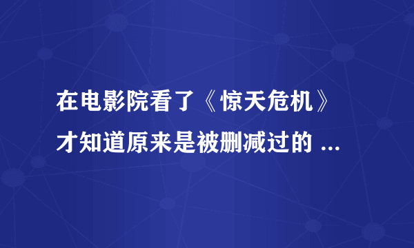 在电影院看了《惊天危机》 才知道原来是被删减过的 想知道到底删减的内容到底是什么 谢谢了？