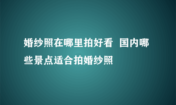 婚纱照在哪里拍好看  国内哪些景点适合拍婚纱照