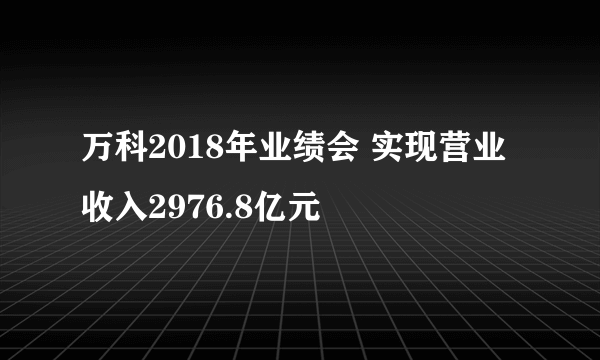 万科2018年业绩会 实现营业收入2976.8亿元