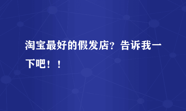 淘宝最好的假发店？告诉我一下吧！！