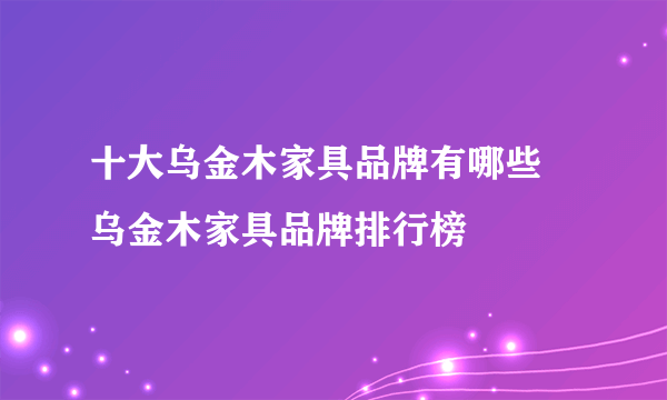 十大乌金木家具品牌有哪些 乌金木家具品牌排行榜