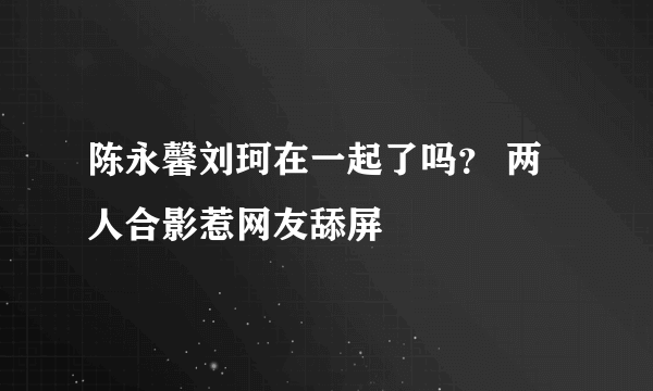 陈永馨刘珂在一起了吗？ 两人合影惹网友舔屏