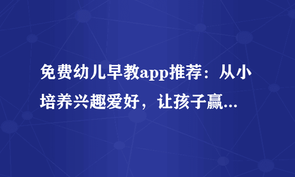 免费幼儿早教app推荐：从小培养兴趣爱好，让孩子赢在起跑线