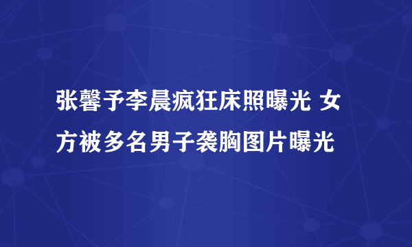 张馨予李晨疯狂床照曝光 女方被多名男子袭胸图片曝光