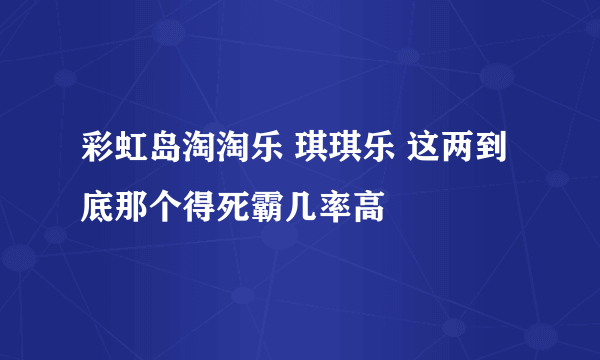 彩虹岛淘淘乐 琪琪乐 这两到底那个得死霸几率高