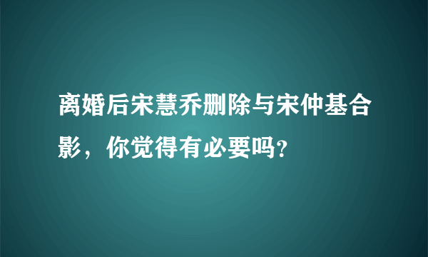 离婚后宋慧乔删除与宋仲基合影，你觉得有必要吗？