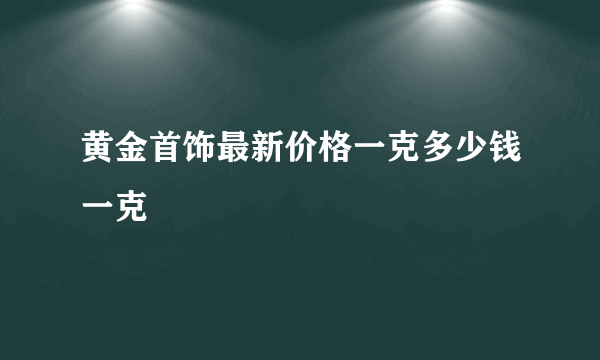 黄金首饰最新价格一克多少钱一克