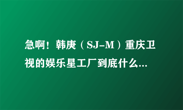 急啊！韩庚（SJ-M）重庆卫视的娱乐星工厂到底什么时候有播？