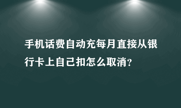 手机话费自动充每月直接从银行卡上自己扣怎么取消？