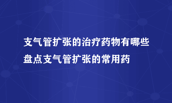 支气管扩张的治疗药物有哪些盘点支气管扩张的常用药