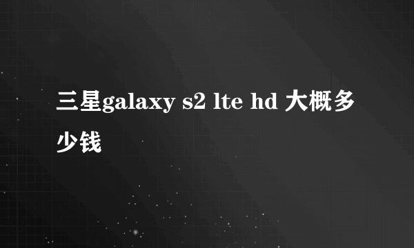 三星galaxy s2 lte hd 大概多少钱