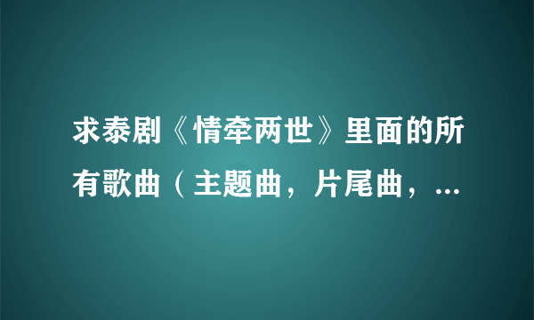 求泰剧《情牵两世》里面的所有歌曲（主题曲，片尾曲，插曲）的下载链接，谢谢！！250287377@qq.com