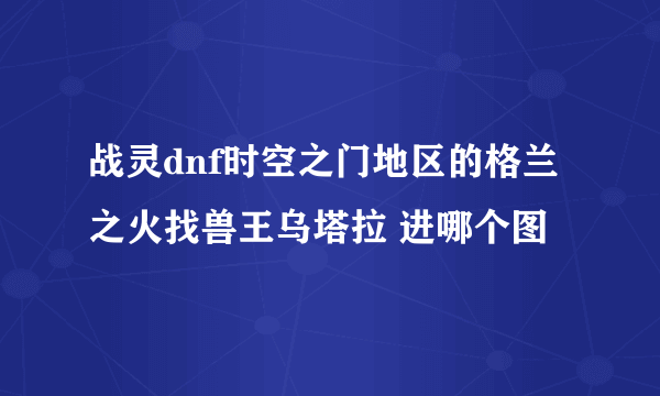 战灵dnf时空之门地区的格兰之火找兽王乌塔拉 进哪个图