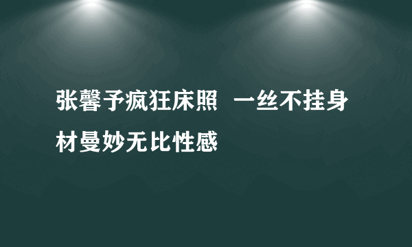 张馨予疯狂床照  一丝不挂身材曼妙无比性感