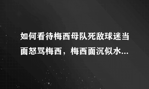 如何看待梅西母队死敌球迷当面怒骂梅西，梅西面沉似水不予理会并且继续签名这件事？