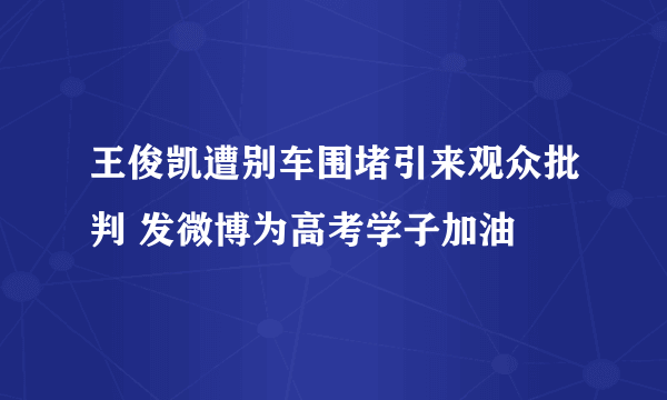 王俊凯遭别车围堵引来观众批判 发微博为高考学子加油