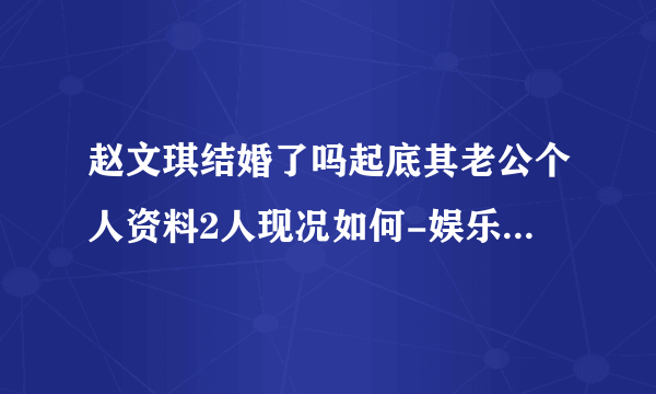 赵文琪结婚了吗起底其老公个人资料2人现况如何-娱乐八卦-飞外网